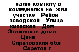 сдаю комнату в коммуналке на 1жил.участке › Район ­ заводской › Улица ­ киевская › Дом ­ 5 › Этажность дома ­ 5 › Цена ­ 5 500 - Саратовская обл., Саратов г. Недвижимость » Квартиры аренда   . Саратовская обл.